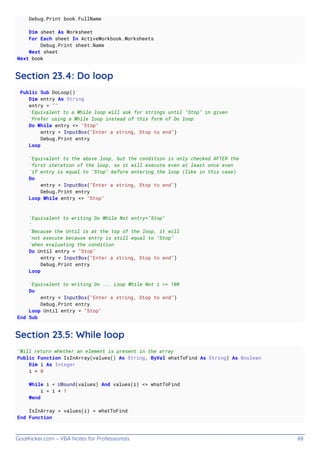 GoalKicker.com – VBA Notes for Professionals 88
Debug.Print book.FullName
Dim sheet As Worksheet
For Each sheet In ActiveWorkbook.Worksheets
Debug.Print sheet.Name
Next sheet
Next book
Section 23.4: Do loop
Public Sub DoLoop()
Dim entry As String
entry = ""
'Equivalent to a While loop will ask for strings until "Stop" in given
'Prefer using a While loop instead of this form of Do loop
Do While entry <> "Stop"
entry = InputBox("Enter a string, Stop to end")
Debug.Print entry
Loop
'Equivalent to the above loop, but the condition is only checked AFTER the
'first iteration of the loop, so it will execute even at least once even
'if entry is equal to "Stop" before entering the loop (like in this case)
Do
entry = InputBox("Enter a string, Stop to end")
Debug.Print entry
Loop While entry <> "Stop"
'Equivalent to writing Do While Not entry="Stop"
'
'Because the Until is at the top of the loop, it will
'not execute because entry is still equal to "Stop"
'when evaluating the condition
Do Until entry = "Stop"
entry = InputBox("Enter a string, Stop to end")
Debug.Print entry
Loop
'Equivalent to writing Do ... Loop While Not i >= 100
Do
entry = InputBox("Enter a string, Stop to end")
Debug.Print entry
Loop Until entry = "Stop"
End Sub
Section 23.5: While loop
'Will return whether an element is present in the array
Public Function IsInArray(values() As String, ByVal whatToFind As String) As Boolean
Dim i As Integer
i = 0
While i < UBound(values) And values(i) <> whatToFind
i = i + 1
Wend
IsInArray = values(i) = whatToFind
End Function
 