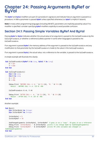 GoalKicker.com – VBA Notes for Professionals 89
Chapter 24: Passing Arguments ByRef or
ByVal
The ByRef and ByVal modiﬁers are part of a procedure's signature and indicate how an argument is passed to a
procedure. In VBA a parameter is passed ByRef unless speciﬁed otherwise (i.e. ByRef is implicit if absent).
Note In many other programming languages (including VB.NET), parameters are implicitly passed by value if no
modiﬁer is speciﬁed: consider specifying ByRef modiﬁers explicitly to avoid possible confusion.
Section 24.1: Passing Simple Variables ByRef And ByVal
Passing ByRef or ByVal indicates whether the actual value of an argument is passed to the CalledProcedure by the
CallingProcedure, or whether a reference (called a pointer in some other languages) is passed to the
CalledProcedure.
If an argument is passed ByRef, the memory address of the argument is passed to the CalledProcedure and any
modiﬁcation to that parameter by the CalledProcedure is made to the value in the CallingProcedure.
If an argument is passed ByVal, the actual value, not a reference to the variable, is passed to the CalledProcedure.
A simple example will illustrate this clearly:
Sub CalledProcedure(ByRef X As Long, ByVal Y As Long)
X = 321
Y = 654
End Sub
Sub CallingProcedure()
Dim A As Long
Dim B As Long
A = 123
B = 456
Debug.Print "BEFORE CALL => A: " & CStr(A), "B: " & CStr(B)
''Result : BEFORE CALL => A: 123 B: 456
CalledProcedure X:=A, Y:=B
Debug.Print "AFTER CALL = A: " & CStr(A), "B: " & CStr(B)
''Result : AFTER CALL => A: 321 B: 456
End Sub
Another example:
Sub Main()
Dim IntVarByVal As Integer
Dim IntVarByRef As Integer
IntVarByVal = 5
IntVarByRef = 10
SubChangeArguments IntVarByVal, IntVarByRef '5 goes in as a "copy". 10 goes in as a reference
Debug.Print "IntVarByVal: " & IntVarByVal 'prints 5 (no change made by SubChangeArguments)
Debug.Print "IntVarByRef: " & IntVarByRef 'prints 99 (the variable was changed in
SubChangeArguments)
End Sub
 