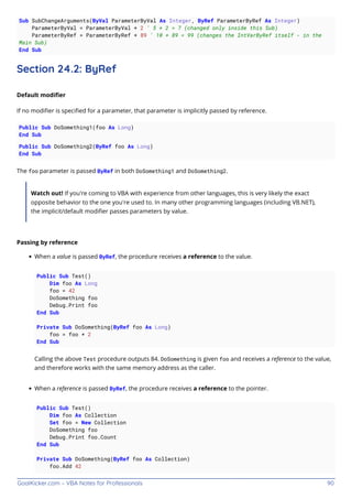 GoalKicker.com – VBA Notes for Professionals 90
Sub SubChangeArguments(ByVal ParameterByVal As Integer, ByRef ParameterByRef As Integer)
ParameterByVal = ParameterByVal + 2 ' 5 + 2 = 7 (changed only inside this Sub)
ParameterByRef = ParameterByRef + 89 ' 10 + 89 = 99 (changes the IntVarByRef itself - in the
Main Sub)
End Sub
Section 24.2: ByRef
Default modiﬁer
If no modiﬁer is speciﬁed for a parameter, that parameter is implicitly passed by reference.
Public Sub DoSomething1(foo As Long)
End Sub
Public Sub DoSomething2(ByRef foo As Long)
End Sub
The foo parameter is passed ByRef in both DoSomething1 and DoSomething2.
Watch out! If you're coming to VBA with experience from other languages, this is very likely the exact
opposite behavior to the one you're used to. In many other programming languages (including VB.NET),
the implicit/default modiﬁer passes parameters by value.
Passing by reference
When a value is passed ByRef, the procedure receives a reference to the value.
Public Sub Test()
Dim foo As Long
foo = 42
DoSomething foo
Debug.Print foo
End Sub
Private Sub DoSomething(ByRef foo As Long)
foo = foo * 2
End Sub
Calling the above Test procedure outputs 84. DoSomething is given foo and receives a reference to the value,
and therefore works with the same memory address as the caller.
When a reference is passed ByRef, the procedure receives a reference to the pointer.
Public Sub Test()
Dim foo As Collection
Set foo = New Collection
DoSomething foo
Debug.Print foo.Count
End Sub
Private Sub DoSomething(ByRef foo As Collection)
foo.Add 42
 