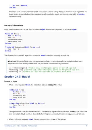 GoalKicker.com – VBA Notes for Professionals 91
Set foo = Nothing
End Sub
The above code raises run-time error 91, because the caller is calling the Count member of an object that no
longer exists, because DoSomething was given a reference to the object pointer and assigned it to Nothing
before returning.
Forcing ByVal at call site
Using parentheses at the call site, you can override ByRef and force an argument to be passed ByVal:
Public Sub Test()
Dim foo As Long
foo = 42
DoSomething (foo)
Debug.Print foo
End Sub
Private Sub DoSomething(ByRef foo As Long)
foo = foo * 2
End Sub
The above code outputs 42, regardless of whether ByRef is speciﬁed implicitly or explicitly.
Watch out! Because of this, using extraneous parentheses in procedure calls can easily introduce bugs.
Pay attention to the whitespace between the procedure name and the argument list:
bar = DoSomething(foo) 'function call, no whitespace; parens are part of args list
DoSomething (foo) 'procedure call, notice whitespace; parens are NOT part of args list
DoSomething foo 'procedure call does not force the foo parameter to be ByVal
Section 24.3: ByVal
Passing by value
When a value is passed ByVal, the procedure receives a copy of the value.
Public Sub Test()
Dim foo As Long
foo = 42
DoSomething foo
Debug.Print foo
End Sub
Private Sub DoSomething(ByVal foo As Long)
foo = foo * 2
End Sub
Calling the above Test procedure outputs 42. DoSomething is given foo and receives a copy of the value. The
copy is multiplied by 2, and then discarded when the procedure exits; the caller's copy was never altered.
When a reference is passed ByVal, the procedure receives a copy of the pointer.
 