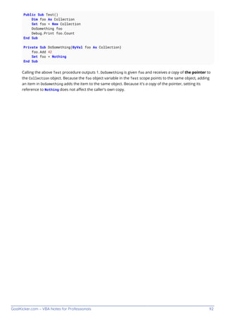 GoalKicker.com – VBA Notes for Professionals 92
Public Sub Test()
Dim foo As Collection
Set foo = New Collection
DoSomething foo
Debug.Print foo.Count
End Sub
Private Sub DoSomething(ByVal foo As Collection)
foo.Add 42
Set foo = Nothing
End Sub
Calling the above Test procedure outputs 1. DoSomething is given foo and receives a copy of the pointer to
the Collection object. Because the foo object variable in the Test scope points to the same object, adding
an item in DoSomething adds the item to the same object. Because it's a copy of the pointer, setting its
reference to Nothing does not aﬀect the caller's own copy.
 