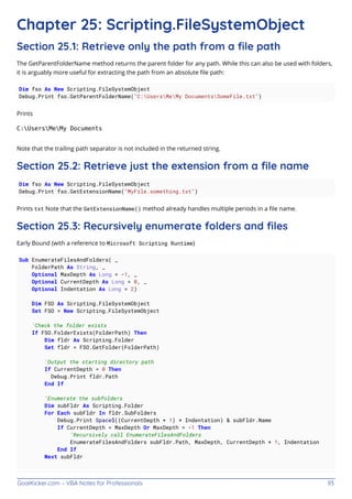GoalKicker.com – VBA Notes for Professionals 93
Chapter 25: Scripting.FileSystemObject
Section 25.1: Retrieve only the path from a ﬁle path
The GetParentFolderName method returns the parent folder for any path. While this can also be used with folders,
it is arguably more useful for extracting the path from an absolute ﬁle path:
Dim fso As New Scripting.FileSystemObject
Debug.Print fso.GetParentFolderName("C:UsersMeMy DocumentsSomeFile.txt")
Prints
C:UsersMeMy Documents
Note that the trailing path separator is not included in the returned string.
Section 25.2: Retrieve just the extension from a ﬁle name
Dim fso As New Scripting.FileSystemObject
Debug.Print fso.GetExtensionName("MyFile.something.txt")
Prints txt Note that the GetExtensionName() method already handles multiple periods in a ﬁle name.
Section 25.3: Recursively enumerate folders and ﬁles
Early Bound (with a reference to Microsoft Scripting Runtime)
Sub EnumerateFilesAndFolders( _
FolderPath As String, _
Optional MaxDepth As Long = -1, _
Optional CurrentDepth As Long = 0, _
Optional Indentation As Long = 2)
Dim FSO As Scripting.FileSystemObject
Set FSO = New Scripting.FileSystemObject
'Check the folder exists
If FSO.FolderExists(FolderPath) Then
Dim fldr As Scripting.Folder
Set fldr = FSO.GetFolder(FolderPath)
'Output the starting directory path
If CurrentDepth = 0 Then
Debug.Print fldr.Path
End If
'Enumerate the subfolders
Dim subFldr As Scripting.Folder
For Each subFldr In fldr.SubFolders
Debug.Print Space$((CurrentDepth + 1) * Indentation) & subFldr.Name
If CurrentDepth < MaxDepth Or MaxDepth = -1 Then
'Recursively call EnumerateFilesAndFolders
EnumerateFilesAndFolders subFldr.Path, MaxDepth, CurrentDepth + 1, Indentation
End If
Next subFldr
 