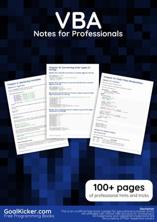 VBA
Notes for Professionals
VBA
Notes for Professionals
GoalKicker.com
Free Programming Books
Disclaimer
This is an unocial free book created for educational purposes and is
not aliated with ocial VBA group(s) or company(s).
All trademarks and registered trademarks are
the property of their respective owners
100+ pages
of professional hints and tricks
 