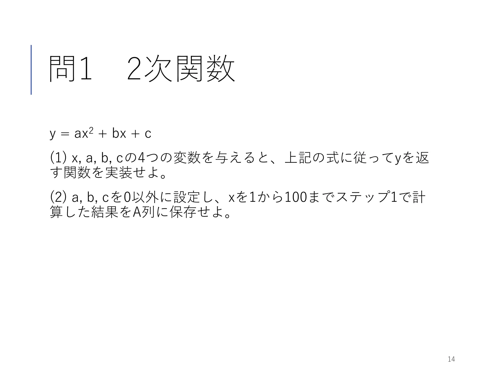 問1 2次関数
y = ax2 + bx + c
(1) x, a, b, cの4つの変数を与えると、上記の式に従ってyを返
す関数を実装せよ。
(2) a, b, cを0以外に設定し、xを1から100までステップ1で計
算した結果をA列に保存せよ。
14
 