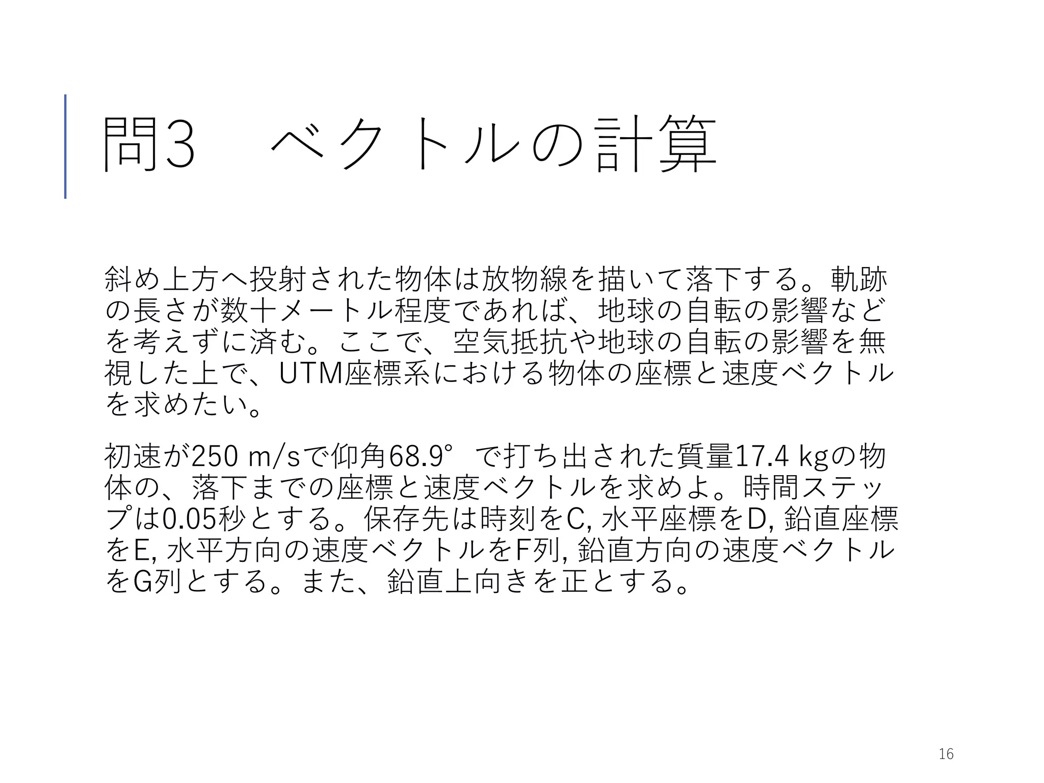 問3 ベクトルの計算
斜め上方へ投射された物体は放物線を描いて落下する。軌跡
の長さが数十メートル程度であれば、地球の自転の影響など
を考えずに済む。ここで、空気抵抗や地球の自転の影響を無
視した上で、UTM座標系における物体の座標と速度ベクトル
を求めたい。
初速が250 m/sで仰角68.9°で打ち出された質量17.4 kgの物
体の、落下までの座標と速度ベクトルを求めよ。時間ステッ
プは0.05秒とする。保存先は時刻をC, 水平座標をD, 鉛直座標
をE, 水平方向の速度ベクトルをF列, 鉛直方向の速度ベクトル
をG列とする。また、鉛直上向きを正とする。
16
 