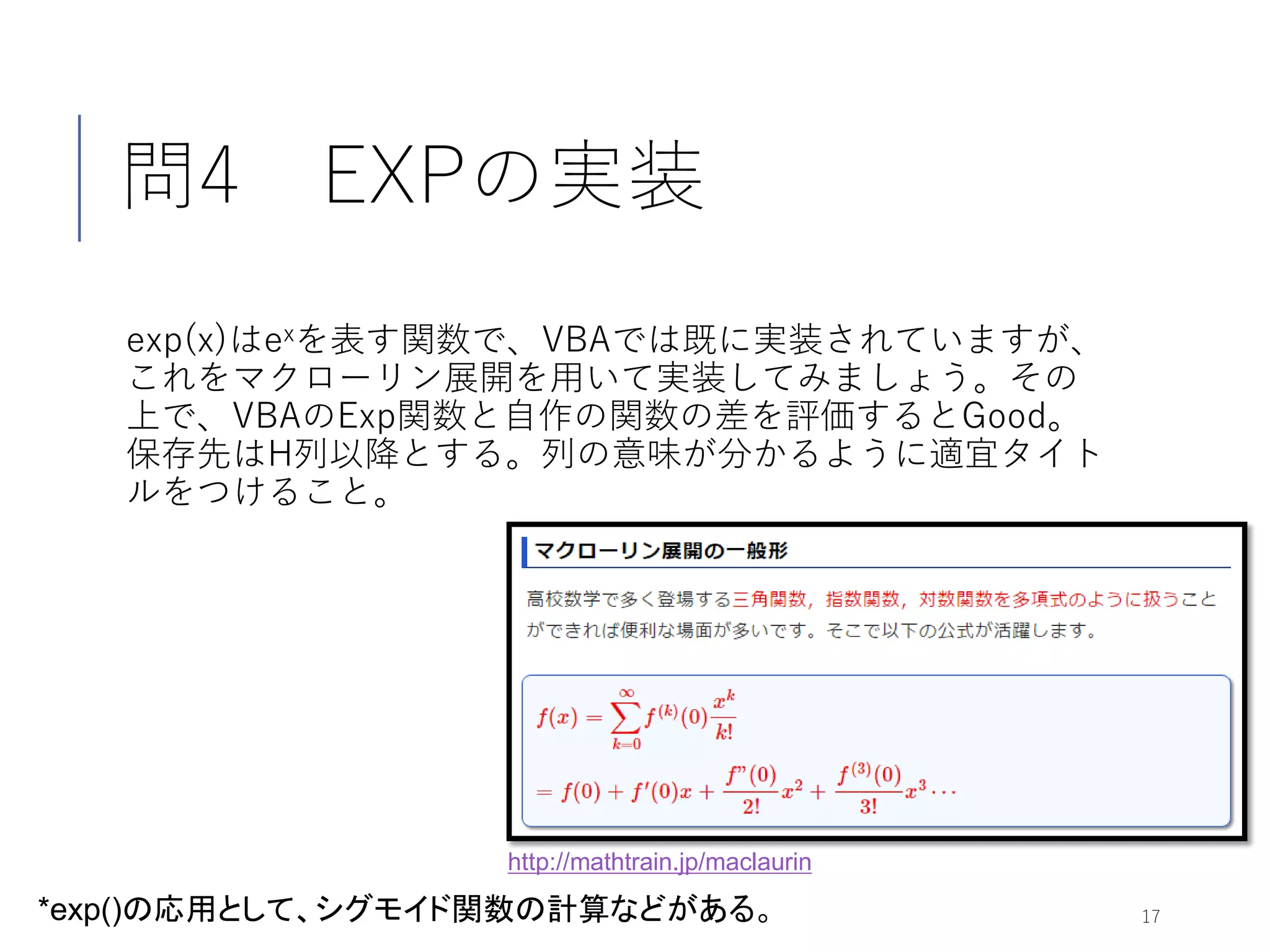 問4 EXPの実装
exp(x)はexを表す関数で、VBAでは既に実装されていますが、
これをマクローリン展開を用いて実装してみましょう。その
上で、VBAのExp関数と自作の関数の差を評価するとGood。
保存先はH列以降とする。列の意味が分かるように適宜タイト
ルをつけること。
17*exp()の応用として、シグモイド関数の計算などがある。
http://mathtrain.jp/maclaurin
 