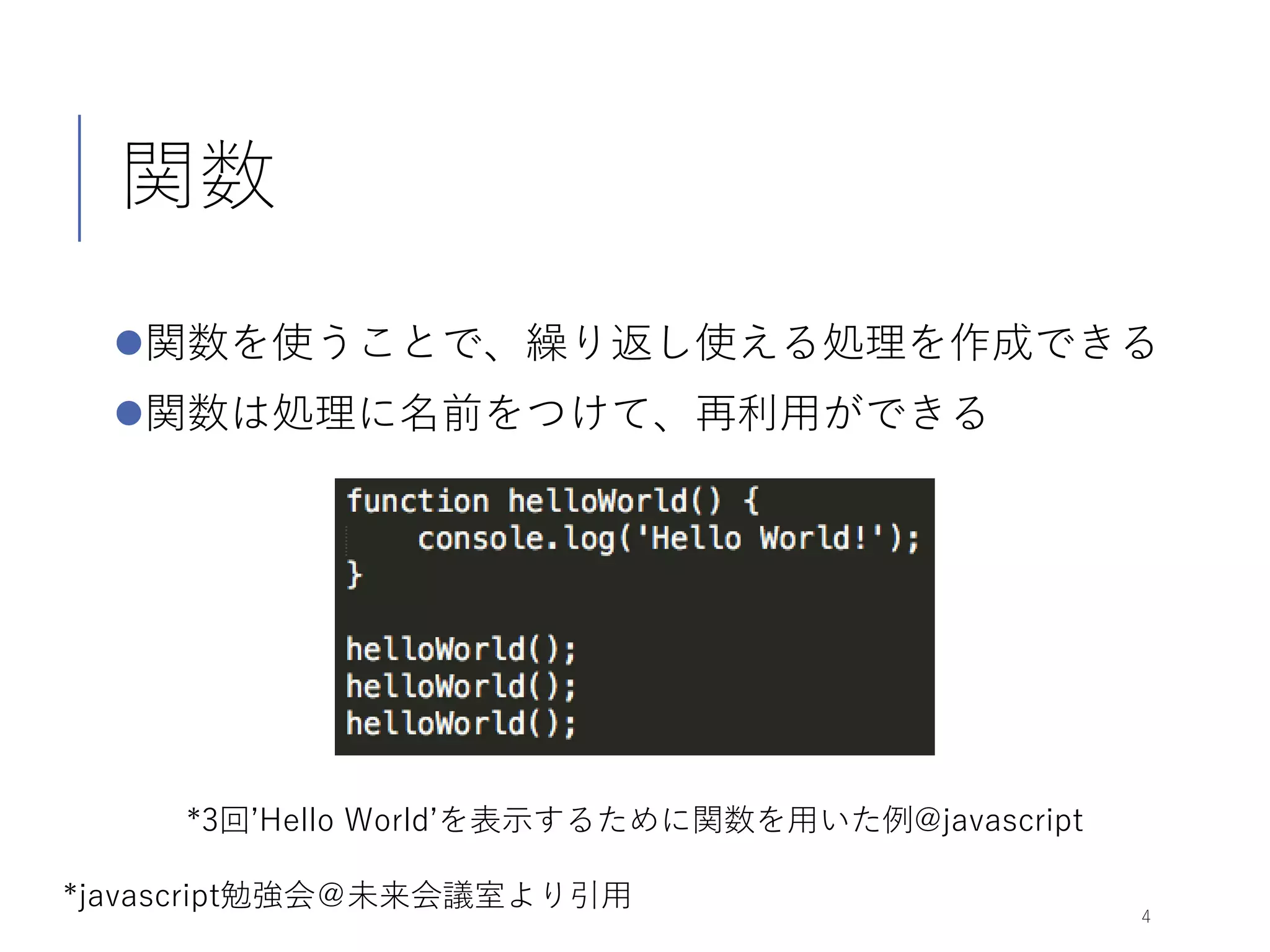 関数
関数を使うことで、繰り返し使える処理を作成できる
関数は処理に名前をつけて、再利用ができる
4
*3回’Hello World’を表示するために関数を用いた例@javascript
*javascript勉強会＠未来会議室より引用
 