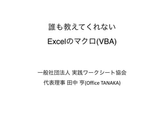 誰も教えてくれない 
Excelのマクロ(VBA)
一般社団法人 実践ワークシート協会 
代表理事 田中 亨(Office	
  TANAKA)
 