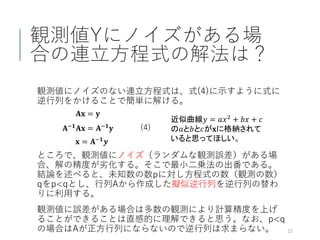 観測値Yにノイズがある場
合の連立方程式の解法は？
ところで、観測値にノイズ（ランダムな観測誤差）がある場
合、解の精度が劣化する。そこで最小二乗法の出番である。
結論を述べると、未知数の数pに対し方程式の数（観測の数）
qをp<qとし、行列Aから作成した擬似逆行列を逆行列の替わ
りに利用する。
観測値に誤差がある場合は多数の観測により計算精度を上げ
ることができることは直感的に理解できると思う。なお、p<q
の場合はAが正方行列にならないので逆行列は求まらない。 12
𝐀𝐀𝐱𝐱 = 𝐲𝐲
(4)𝐀𝐀−𝟏𝟏 𝐀𝐀𝐱𝐱 = 𝐀𝐀−𝟏𝟏 𝐲𝐲
𝐱𝐱 = 𝐀𝐀−𝟏𝟏
𝒚𝒚
観測値にノイズのない連立方程式は、式(4)に示すように式に
逆行列をかけることで簡単に解ける。
近似曲線𝑦𝑦 = 𝑎𝑎𝑥𝑥2 + 𝑏𝑏𝑏𝑏 + 𝑐𝑐
の𝑎𝑎と𝑏𝑏と𝑐𝑐が𝐱𝐱に格納されて
いると思ってほしい。
 