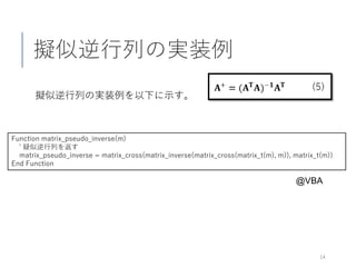擬似逆行列の実装例
擬似逆行列の実装例を以下に示す。
14
Function matrix_pseudo_inverse(m)
' 疑似逆行列を返す
matrix_pseudo_inverse = matrix_cross(matrix_inverse(matrix_cross(matrix_t(m), m)), matrix_t(m))
End Function
@VBA
 