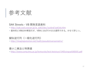 参考文献
SAK Streets - VB 開発言語資料
 http://sak.cool.coocan.jp/w_sak3/doc/sysbrd/sak3vb.htm
 基本的にVB6.0の解説だが、VBAにほぼそのまま適用できる。かなり詳しい。
擬似逆行列（一般化逆行列）
 http://imagingsolution.net/math/pseudoinversematrix/
最小二乗法と特異値
 http://www.comp.tmu.ac.jp/kzmurota/lect-keieisuri/1401singval160101.pdf
17
 