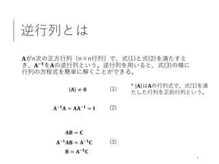 逆行列とは
𝐀𝐀がn次の正方行列（n×n行列）で、式(1)と式(2)を満たすと
き、𝐀𝐀−𝟏𝟏を𝐀𝐀の逆行列という。逆行列を用いると、式(3)の様に
行列の方程式を簡単に解くことができる。
4
𝐀𝐀−𝟏𝟏
𝐀𝐀 = 𝐀𝐀𝐀𝐀−𝟏𝟏
= 𝐈𝐈
(1)𝐀𝐀 ≠ 𝟎𝟎
(2)
* 𝐀𝐀 は𝐀𝐀の行列式で、式(1)を満
たした行列を正則行列という。
𝐀𝐀𝐁𝐁 = 𝐂𝐂
(3)𝐀𝐀−𝟏𝟏
𝐀𝐀𝐁𝐁 = 𝐀𝐀−𝟏𝟏
𝐂𝐂
𝐁𝐁 = 𝐀𝐀−𝟏𝟏 𝐂𝐂
 