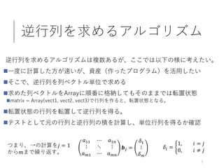 逆行列を求めるアルゴリズム
逆行列を求めるアルゴリズムは複数あるが、ここでは以下の様に考えたい。
一度に計算した方が速いが、資産（作ったプログラム）を活用したい
そこで、逆行列を列ベクトル単位で求める
求めた列ベクトルをArrayに順番に格納してもそのままでは転置状態
matrix = Array(vect1, vect2, vect3)で行列を作ると、転置状態となる。
転置状態の行列を転置して逆行列を得る。
テストとして元の行列と逆行列の積を計算し、単位行列を得るか確認
7
𝑎𝑎11 ⋯ 𝑎𝑎1𝑛𝑛
⋮ ⋱ ⋮
𝑎𝑎 𝑚𝑚1 ⋯ 𝑎𝑎 𝑚𝑚𝑚𝑚
𝒃𝒃𝑗𝑗 =
𝛿𝛿1
⋮
𝛿𝛿𝑚𝑚
𝛿𝛿𝑖𝑖 = �
1, 𝑖𝑖 = 𝑗𝑗
0, 𝑖𝑖 ≠ 𝑗𝑗
つまり、→の計算を𝑗𝑗 = 1
から𝑚𝑚まで繰り返す。
 