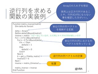 逆行列を求める
関数の実装例
8
Function matrix_inverse(matrix)
Dim delta As Variant
delta = Array()
ReDim delta(UBound(matrix))
inverse = matrix ' コピーはしているが、ただ同じサイズの行列が欲しいだけ
For i = 0 To UBound(matrix)
For k = 0 To UBound(delta)
If k = i Then
delta(k) = 1
Else
delta(k) = 0
End If
Next k
b = get_x_2(delta, matrix)
inverse(i) = b
Next i
inverse = matrix_t(inverse)
matrix_inverse = inverse
End Function
@VBA
転置
Array()の入れ子を想定
実用上は正方行列であるこ
とや、行列式が0にならない
事を確認した方がいい。
逆行列の列ベクトルの計算
単位行列の列ベクトル
を格納する変数
単位行列のi列における列
ベクトルを作っている
 