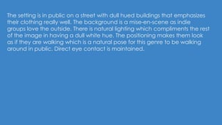 The setting is in public on a street with dull hued buildings that emphasizes
their clothing really well. The background is a mise-en-scene as indie
groups love the outside. There is natural lighting which compliments the rest
of the image in having a dull white hue. The positioning makes them look
as if they are walking which is a natural pose for this genre to be walking
around in public. Direct eye contact is maintained.
 