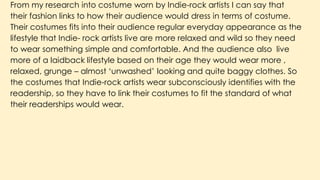 From my research into costume worn by Indie-rock artists I can say that
their fashion links to how their audience would dress in terms of costume.
Their costumes fits into their audience regular everyday appearance as the
lifestyle that Indie- rock artists live are more relaxed and wild so they need
to wear something simple and comfortable. And the audience also live
more of a laidback lifestyle based on their age they would wear more ,
relaxed, grunge – almost ‘unwashed’ looking and quite baggy clothes. So
the costumes that Indie-rock artists wear subconsciously identifies with the
readership, so they have to link their costumes to fit the standard of what
their readerships would wear.
 