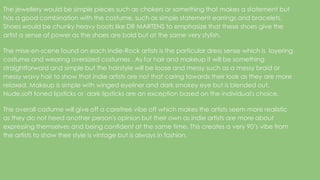 The jewellery would be simple pieces such as chokers or something that makes a statement but
has a good combination with the costume, such as simple statement earrings and bracelets.
Shoes would be chunky heavy boots like DR MARTENS to emphasize that these shoes give the
artist a sense of power as the shoes are bold but at the same very stylish.
The mise-en-scene found on each Indie-Rock artists is the particular dress sense which is layering
costume and wearing oversized costumes . As for hair and makeup it will be something
straightforward and simple but the hairstyle will be loose and messy such as a messy braid or
messy wavy hair to show that indie artists are not that caring towards their look as they are more
relaxed. Makeup is simple with winged eyeliner and dark smokey eye but is blended out.
Nude,soft toned lipsticks or dark lipsticks are an exception based on the individual's choice.
The overall costume will give off a carefree vibe off which makes the artists seem more realistic
as they do not heed another person's opinion but their own as indie artists are more about
expressing themselves and being confident at the same time. This creates a very 90’s vibe from
the artists to show their style is vintage but is always in fashion.
 