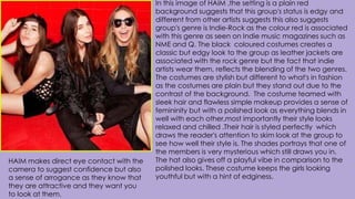 In this image of HAIM ,the setting is a plain red
background suggests that this group's status is edgy and
different from other artists suggests this also suggests
group's genre is Indie-Rock as the colour red is associated
with this genre as seen on Indie music magazines such as
NME and Q. The black coloured costumes creates a
classic but edgy look to the group as leather jackets are
associated with the rock genre but the fact that indie
artists wear them, reflects the blending of the two genres.
The costumes are stylish but different to what's in fashion
as the costumes are plain but they stand out due to the
contrast of the background. The costume teamed with
sleek hair and flawless simple makeup provides a sense of
femininity but with a polished look as everything blends in
well with each other,most importantly their style looks
relaxed and chilled .Their hair is styled perfectly which
draws the reader's attention to skim look at the group to
see how well their style is. The shades portrays that one of
the members is very mysterious which still draws you in.
The hat also gives off a playful vibe in comparison to the
polished looks. These costume keeps the girls looking
youthful but with a hint of edginess.
HAIM makes direct eye contact with the
camera to suggest confidence but also
a sense of arrogance as they know that
they are attractive and they want you
to look at them.
 