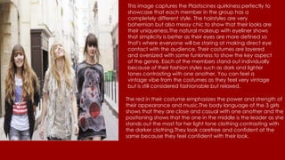 This image captures the Plastiscines quirkiness perfectly to
showcase that each member in the group has a
completely different style. The hairstyles are very
bohemian but also messy chic to show that their looks are
their uniqueness.The natural makeup with eyeliner shows
that simplicity is better as their eyes are more defined so
that's where everyone will be staring at making direct eye
contact with the audience. Their costumes are layered
and oversized with some funkiness to show the key aspect
of the genre. Each of the members stand out individually
because of their fashion styles such as dark and lighter
tones contrasting with one another. You can feel a
vintage vibe from the costumes as they feel very vintage
but is still considered fashionable but relaxed.
The red in their costume emphasizes the power and strength of
their appearance and music.The body language of the 3 girls
shows that they are close and casual with one another and the
positioning shows that the one in the middle is the leader as she
stands out the most for her light tone clothing contrasting with
the darker clothing.They look carefree and confident at the
same because they feel confident with their look.
 