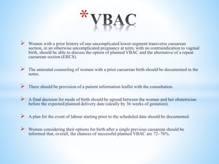  Women with a prior history of one uncomplicated lower-segment transverse caesarean
section, in an otherwise uncomplicated pregnancy at term, with no contraindication to vaginal
birth, should be able to discuss the option of planned VBAC and the alternative of a repeat
caesarean section (ERCS).
 The antenatal counseling of women with a prior caesarean birth should be documented in the
notes.
 There should be provision of a patient information leaflet with the consultation.
 A final decision for mode of birth should be agreed between the woman and her obstetrician
before the expected/planned delivery date (ideally by 36 weeks of gestation).
 A plan for the event of labour starting prior to the scheduled date should be documented.
 Women considering their options for birth after a single previous caesarean should be
informed that, overall, the chances of successful planned VBAC are 72–76%.
*
 