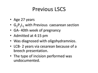 Previous LSCS
• Age 27 years
• G2P1L1 with Previous caesarean section
• GA- 40th week of pregnancy
• Admitted at 4:15 pm
• Was diagnosed with oligohydramnios.
• LCB- 2 years via cesarean because of a
breech presentation.
• The type of incision performed was
undocumented.
 
