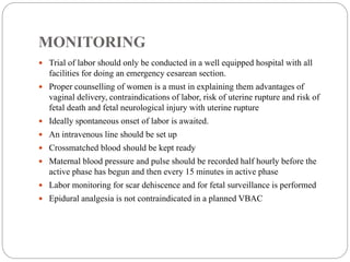 MONITORING
 Trial of labor should only be conducted in a well equipped hospital with all
facilities for doing an emergency cesarean section.
 Proper counselling of women is a must in explaining them advantages of
vaginal delivery, contraindications of labor, risk of uterine rupture and risk of
fetal death and fetal neurological injury with uterine rupture
 Ideally spontaneous onset of labor is awaited.
 An intravenous line should be set up
 Crossmatched blood should be kept ready
 Maternal blood pressure and pulse should be recorded half hourly before the
active phase has begun and then every 15 minutes in active phase
 Labor monitoring for scar dehiscence and for fetal surveillance is performed
 Epidural analgesia is not contraindicated in a planned VBAC
 