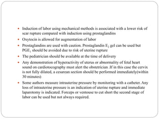  Induction of labor using mechanical methods is associated with a lower risk of
scar rupture compared with induction using prostaglandins
 Oxytocin is allowed for augmentation of labor
 Prostaglandins are used with caution. Prostaglandin E2 gel can be used but
PGE1 should be avoided due to risk of uterine rupture
 The pediatrician should be available at the time of delivery
 Any demonstration of hyperactivity of uterus or abnormality of fetal heart
sound on cardiotocography must alert the obstetrician .If in this case the cervix
is not fully dilated, a cesarean section should be performed immediately(within
30 minutes)
 Some authors measure intrauterine pressure by monitoring with a catheter. Any
loss of intrauterine pressure is an indication of uterine rupture and immediate
laparotomy is indicated. Forceps or ventouse to cut short the second stage of
labor can be used but not always required.
 