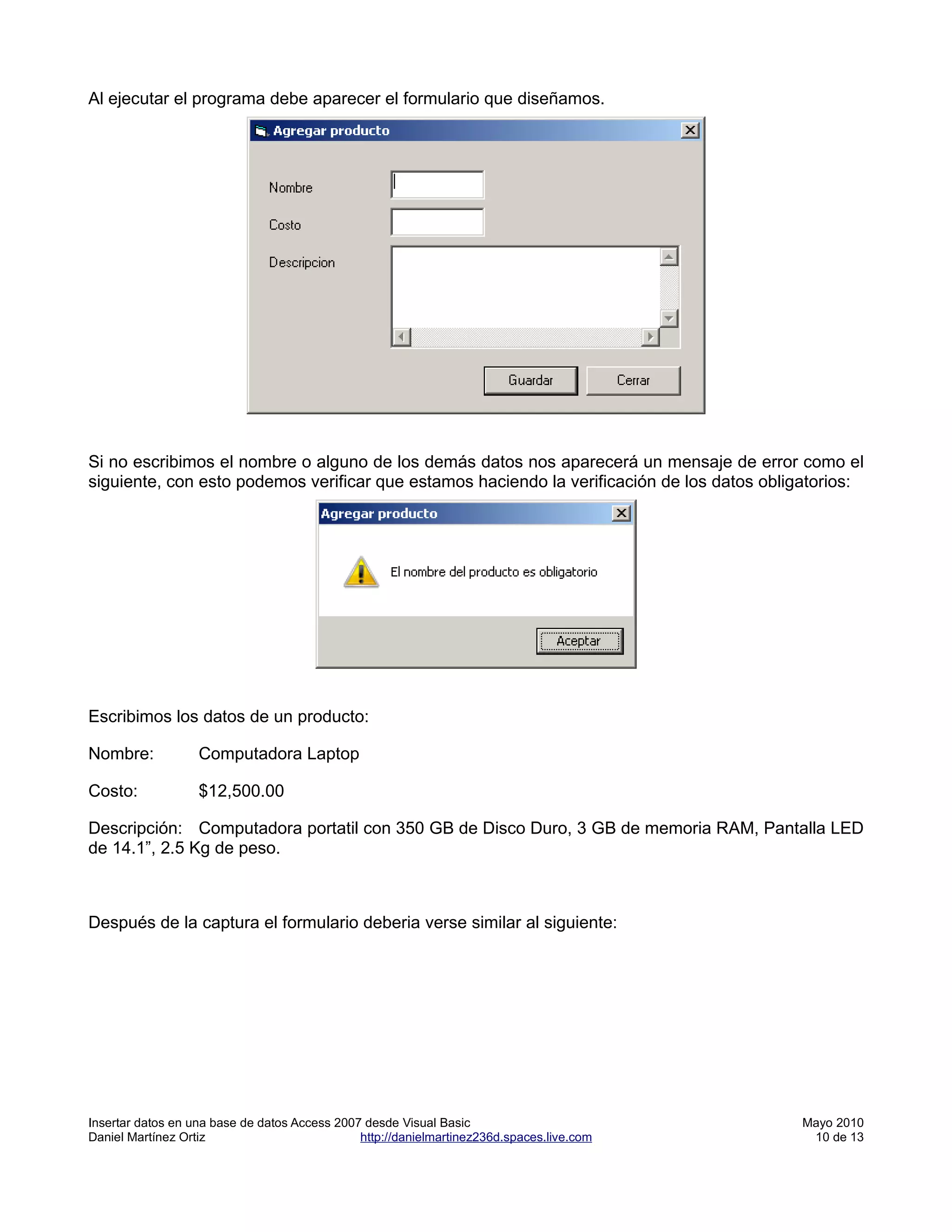 Al ejecutar el programa debe aparecer el formulario que diseñamos.




Si no escribimos el nombre o alguno de los demás datos nos aparecerá un mensaje de error como el
siguiente, con esto podemos verificar que estamos haciendo la verificación de los datos obligatorios:




Escribimos los datos de un producto:

Nombre:            Computadora Laptop

Costo:             $12,500.00

Descripción: Computadora portatil con 350 GB de Disco Duro, 3 GB de memoria RAM, Pantalla LED
de 14.1”, 2.5 Kg de peso.



Después de la captura el formulario deberia verse similar al siguiente:




Insertar datos en una base de datos Access 2007 desde Visual Basic                          Mayo 2010
Daniel Martínez Ortiz                          http://danielmartinez236d.spaces.live.com     10 de 13
 