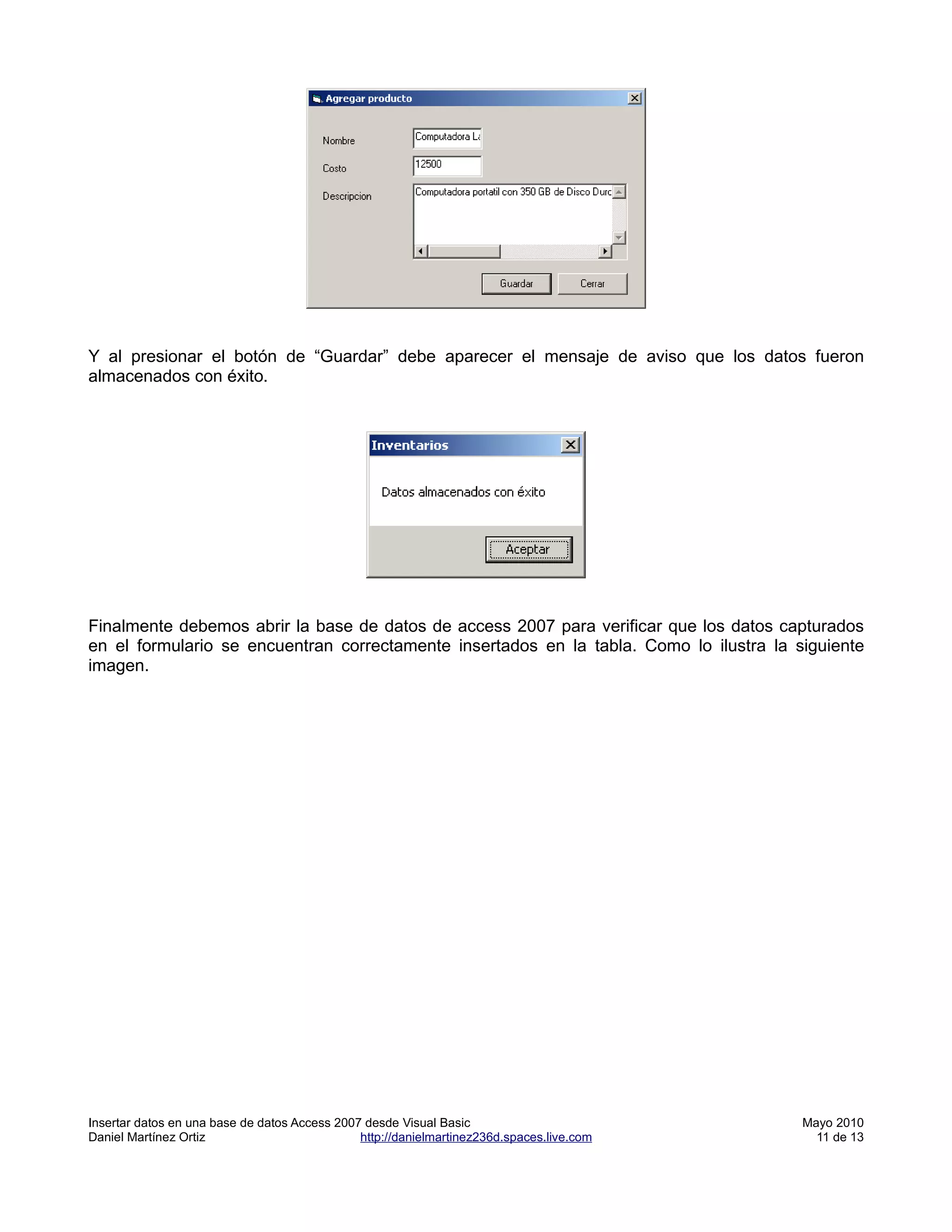 Y al presionar el botón de “Guardar” debe aparecer el mensaje de aviso que los datos fueron
almacenados con éxito.




Finalmente debemos abrir la base de datos de access 2007 para verificar que los datos capturados
en el formulario se encuentran correctamente insertados en la tabla. Como lo ilustra la siguiente
imagen.




Insertar datos en una base de datos Access 2007 desde Visual Basic                         Mayo 2010
Daniel Martínez Ortiz                          http://danielmartinez236d.spaces.live.com     11 de 13
 