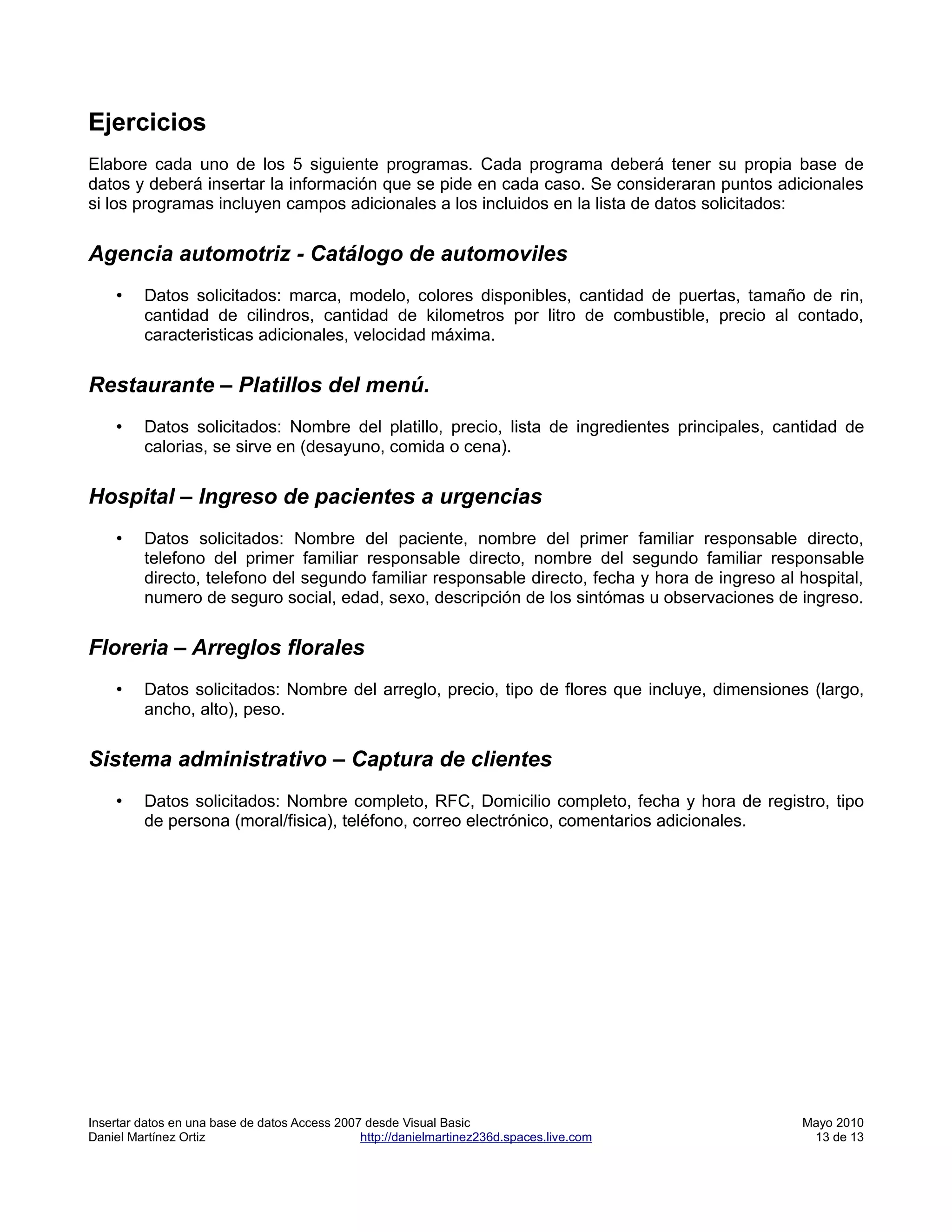 Ejercicios
Elabore cada uno de los 5 siguiente programas. Cada programa deberá tener su propia base de
datos y deberá insertar la información que se pide en cada caso. Se consideraran puntos adicionales
si los programas incluyen campos adicionales a los incluidos en la lista de datos solicitados:


Agencia automotriz - Catálogo de automoviles
    •    Datos solicitados: marca, modelo, colores disponibles, cantidad de puertas, tamaño de rin,
         cantidad de cilindros, cantidad de kilometros por litro de combustible, precio al contado,
         caracteristicas adicionales, velocidad máxima.


Restaurante – Platillos del menú.
    •    Datos solicitados: Nombre del platillo, precio, lista de ingredientes principales, cantidad de
         calorias, se sirve en (desayuno, comida o cena).


Hospital – Ingreso de pacientes a urgencias
    •    Datos solicitados: Nombre del paciente, nombre del primer familiar responsable directo,
         telefono del primer familiar responsable directo, nombre del segundo familiar responsable
         directo, telefono del segundo familiar responsable directo, fecha y hora de ingreso al hospital,
         numero de seguro social, edad, sexo, descripción de los sintómas u observaciones de ingreso.


Floreria – Arreglos florales
    •    Datos solicitados: Nombre del arreglo, precio, tipo de flores que incluye, dimensiones (largo,
         ancho, alto), peso.


Sistema administrativo – Captura de clientes
    •    Datos solicitados: Nombre completo, RFC, Domicilio completo, fecha y hora de registro, tipo
         de persona (moral/fisica), teléfono, correo electrónico, comentarios adicionales.




Insertar datos en una base de datos Access 2007 desde Visual Basic                              Mayo 2010
Daniel Martínez Ortiz                          http://danielmartinez236d.spaces.live.com         13 de 13
 