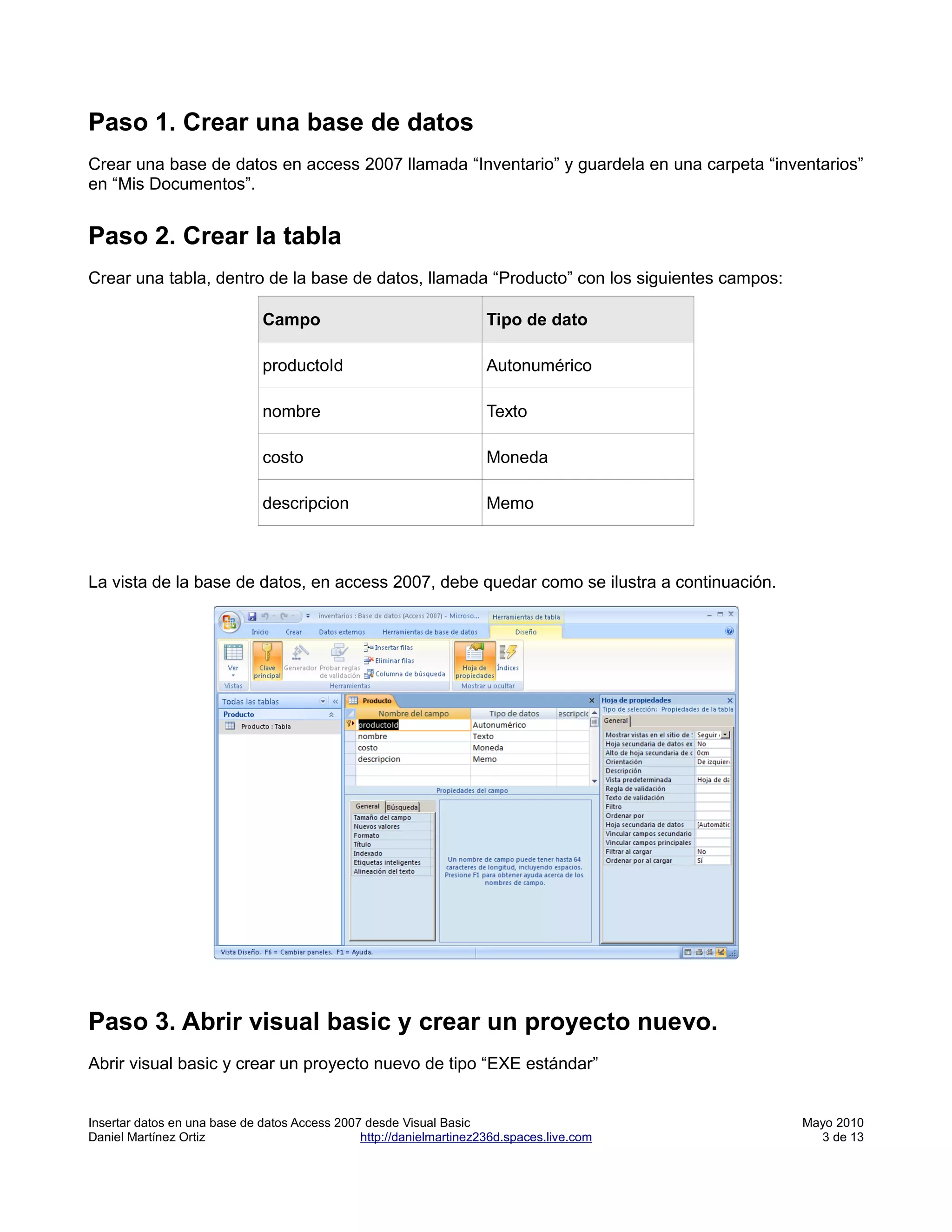 Paso 1. Crear una base de datos
Crear una base de datos en access 2007 llamada “Inventario” y guardela en una carpeta “inventarios”
en “Mis Documentos”.


Paso 2. Crear la tabla
Crear una tabla, dentro de la base de datos, llamada “Producto” con los siguientes campos:

                              Campo                                  Tipo de dato

                              productoId                             Autonumérico

                              nombre                                 Texto

                              costo                                  Moneda

                              descripcion                            Memo



La vista de la base de datos, en access 2007, debe quedar como se ilustra a continuación.




Paso 3. Abrir visual basic y crear un proyecto nuevo.
Abrir visual basic y crear un proyecto nuevo de tipo “EXE estándar”


Insertar datos en una base de datos Access 2007 desde Visual Basic                           Mayo 2010
Daniel Martínez Ortiz                          http://danielmartinez236d.spaces.live.com       3 de 13
 