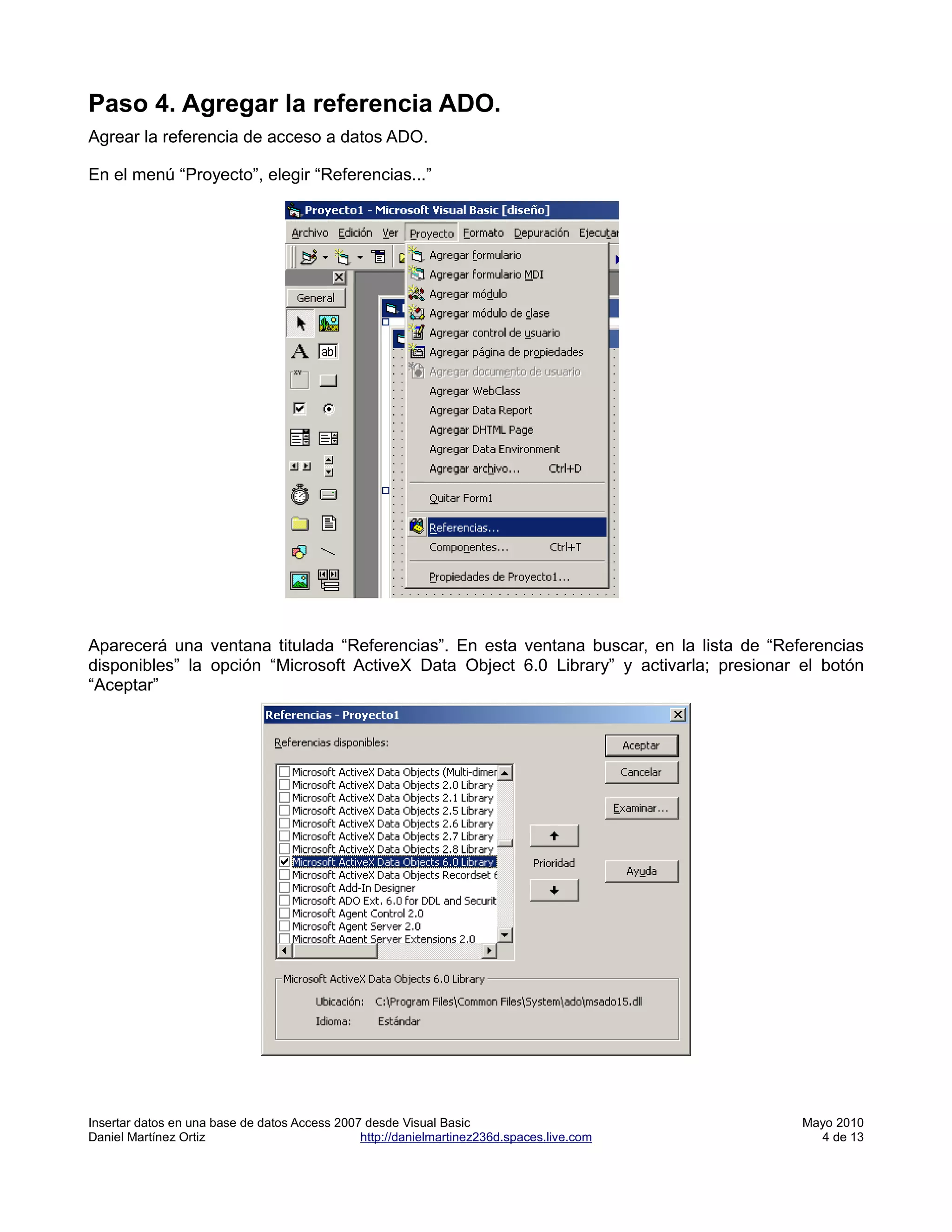 Paso 4. Agregar la referencia ADO.
Agrear la referencia de acceso a datos ADO.

En el menú “Proyecto”, elegir “Referencias...”




Aparecerá una ventana titulada “Referencias”. En esta ventana buscar, en la lista de “Referencias
disponibles” la opción “Microsoft ActiveX Data Object 6.0 Library” y activarla; presionar el botón
“Aceptar”




Insertar datos en una base de datos Access 2007 desde Visual Basic                         Mayo 2010
Daniel Martínez Ortiz                          http://danielmartinez236d.spaces.live.com     4 de 13
 