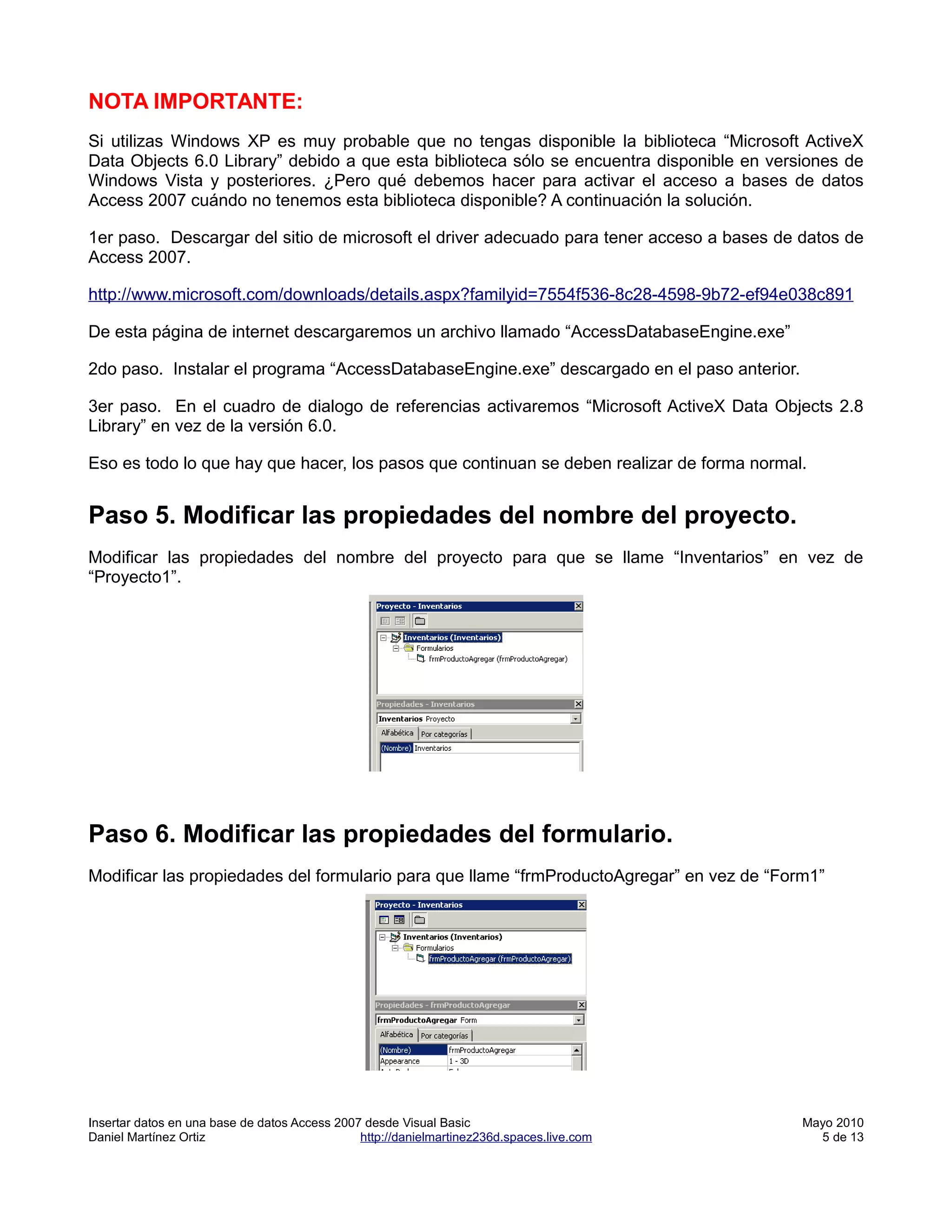 NOTA IMPORTANTE:
Si utilizas Windows XP es muy probable que no tengas disponible la biblioteca “Microsoft ActiveX
Data Objects 6.0 Library” debido a que esta biblioteca sólo se encuentra disponible en versiones de
Windows Vista y posteriores. ¿Pero qué debemos hacer para activar el acceso a bases de datos
Access 2007 cuándo no tenemos esta biblioteca disponible? A continuación la solución.

1er paso. Descargar del sitio de microsoft el driver adecuado para tener acceso a bases de datos de
Access 2007.

http://www.microsoft.com/downloads/details.aspx?familyid=7554f536-8c28-4598-9b72-ef94e038c891

De esta página de internet descargaremos un archivo llamado “AccessDatabaseEngine.exe”

2do paso. Instalar el programa “AccessDatabaseEngine.exe” descargado en el paso anterior.

3er paso. En el cuadro de dialogo de referencias activaremos “Microsoft ActiveX Data Objects 2.8
Library” en vez de la versión 6.0.

Eso es todo lo que hay que hacer, los pasos que continuan se deben realizar de forma normal.


Paso 5. Modificar las propiedades del nombre del proyecto.
Modificar las propiedades del nombre del proyecto para que se llame “Inventarios” en vez de
“Proyecto1”.




Paso 6. Modificar las propiedades del formulario.
Modificar las propiedades del formulario para que llame “frmProductoAgregar” en vez de “Form1”




Insertar datos en una base de datos Access 2007 desde Visual Basic                          Mayo 2010
Daniel Martínez Ortiz                          http://danielmartinez236d.spaces.live.com      5 de 13
 