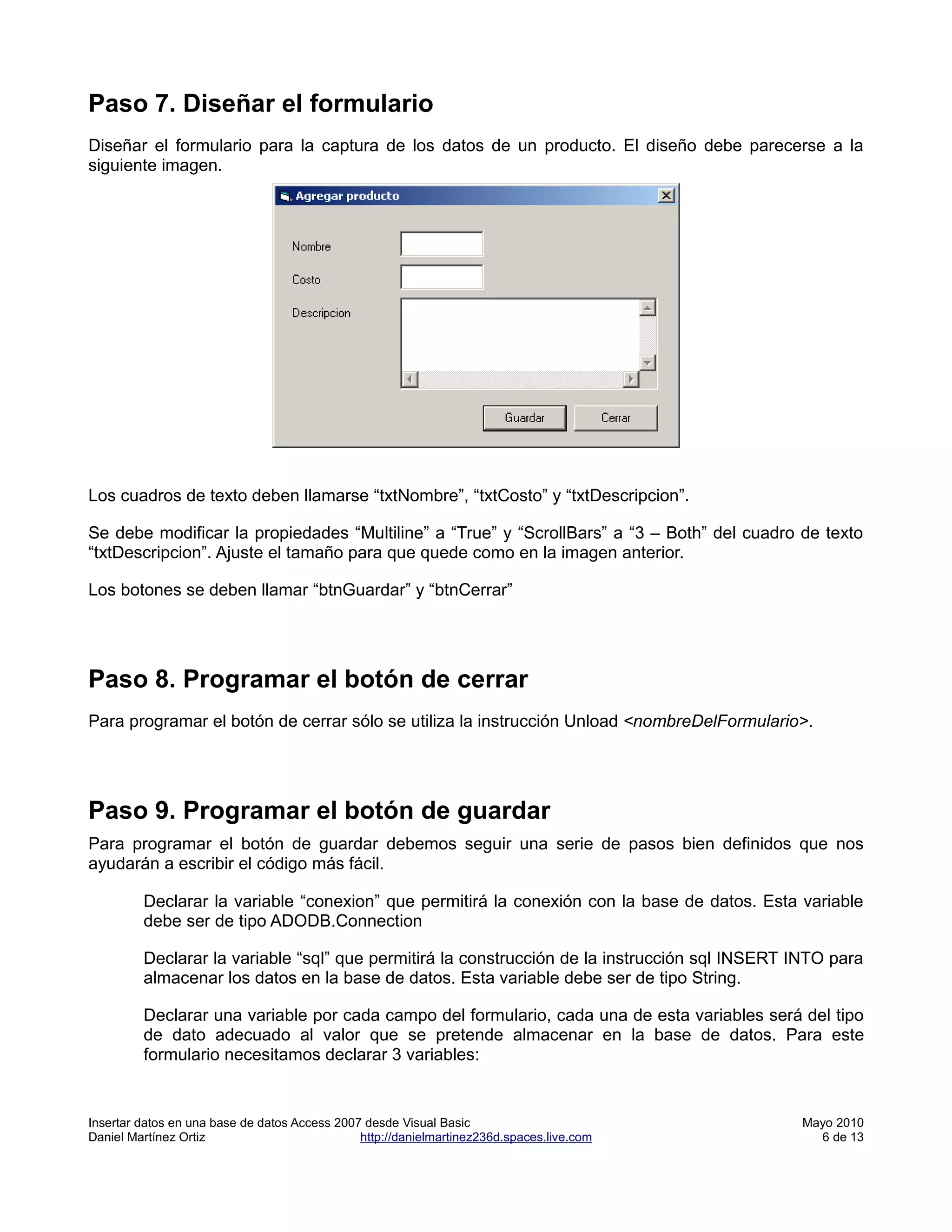 Paso 7. Diseñar el formulario
Diseñar el formulario para la captura de los datos de un producto. El diseño debe parecerse a la
siguiente imagen.




Los cuadros de texto deben llamarse “txtNombre”, “txtCosto” y “txtDescripcion”.

Se debe modificar la propiedades “Multiline” a “True” y “ScrollBars” a “3 – Both” del cuadro de texto
“txtDescripcion”. Ajuste el tamaño para que quede como en la imagen anterior.

Los botones se deben llamar “btnGuardar” y “btnCerrar”




Paso 8. Programar el botón de cerrar
Para programar el botón de cerrar sólo se utiliza la instrucción Unload <nombreDelFormulario>.




Paso 9. Programar el botón de guardar
Para programar el botón de guardar debemos seguir una serie de pasos bien definidos que nos
ayudarán a escribir el código más fácil.

         Declarar la variable “conexion” que permitirá la conexión con la base de datos. Esta variable
         debe ser de tipo ADODB.Connection

         Declarar la variable “sql” que permitirá la construcción de la instrucción sql INSERT INTO para
         almacenar los datos en la base de datos. Esta variable debe ser de tipo String.

         Declarar una variable por cada campo del formulario, cada una de esta variables será del tipo
         de dato adecuado al valor que se pretende almacenar en la base de datos. Para este
         formulario necesitamos declarar 3 variables:


Insertar datos en una base de datos Access 2007 desde Visual Basic                             Mayo 2010
Daniel Martínez Ortiz                          http://danielmartinez236d.spaces.live.com         6 de 13
 