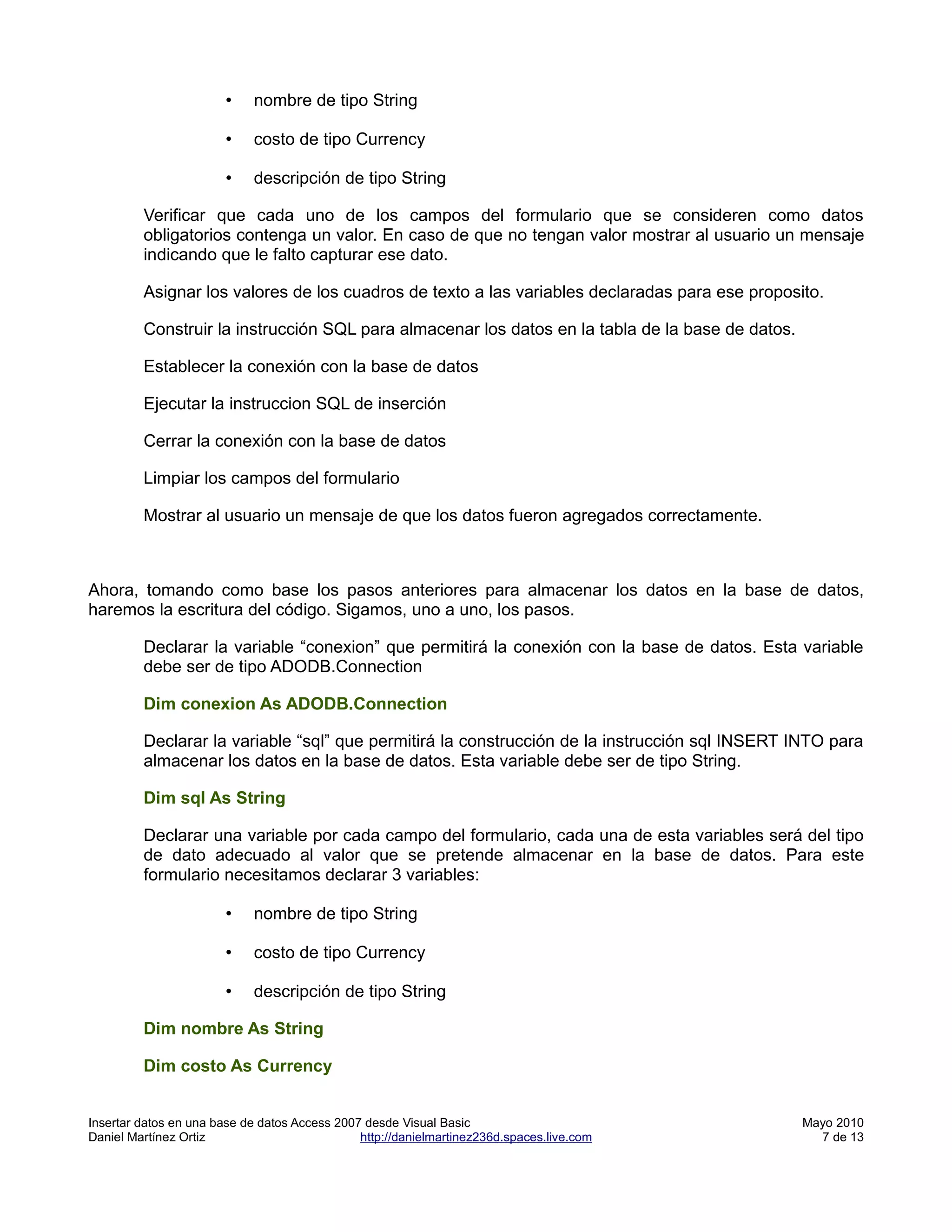 •   nombre de tipo String

                        •   costo de tipo Currency

                        •   descripción de tipo String

         Verificar que cada uno de los campos del formulario que se consideren como datos
         obligatorios contenga un valor. En caso de que no tengan valor mostrar al usuario un mensaje
         indicando que le falto capturar ese dato.

         Asignar los valores de los cuadros de texto a las variables declaradas para ese proposito.

         Construir la instrucción SQL para almacenar los datos en la tabla de la base de datos.

         Establecer la conexión con la base de datos

         Ejecutar la instruccion SQL de inserción

         Cerrar la conexión con la base de datos

         Limpiar los campos del formulario

         Mostrar al usuario un mensaje de que los datos fueron agregados correctamente.



Ahora, tomando como base los pasos anteriores para almacenar los datos en la base de datos,
haremos la escritura del código. Sigamos, uno a uno, los pasos.

         Declarar la variable “conexion” que permitirá la conexión con la base de datos. Esta variable
         debe ser de tipo ADODB.Connection

         Dim conexion As ADODB.Connection

         Declarar la variable “sql” que permitirá la construcción de la instrucción sql INSERT INTO para
         almacenar los datos en la base de datos. Esta variable debe ser de tipo String.

         Dim sql As String

         Declarar una variable por cada campo del formulario, cada una de esta variables será del tipo
         de dato adecuado al valor que se pretende almacenar en la base de datos. Para este
         formulario necesitamos declarar 3 variables:

                        •   nombre de tipo String

                        •   costo de tipo Currency

                        •   descripción de tipo String

         Dim nombre As String

         Dim costo As Currency


Insertar datos en una base de datos Access 2007 desde Visual Basic                                Mayo 2010
Daniel Martínez Ortiz                          http://danielmartinez236d.spaces.live.com            7 de 13
 