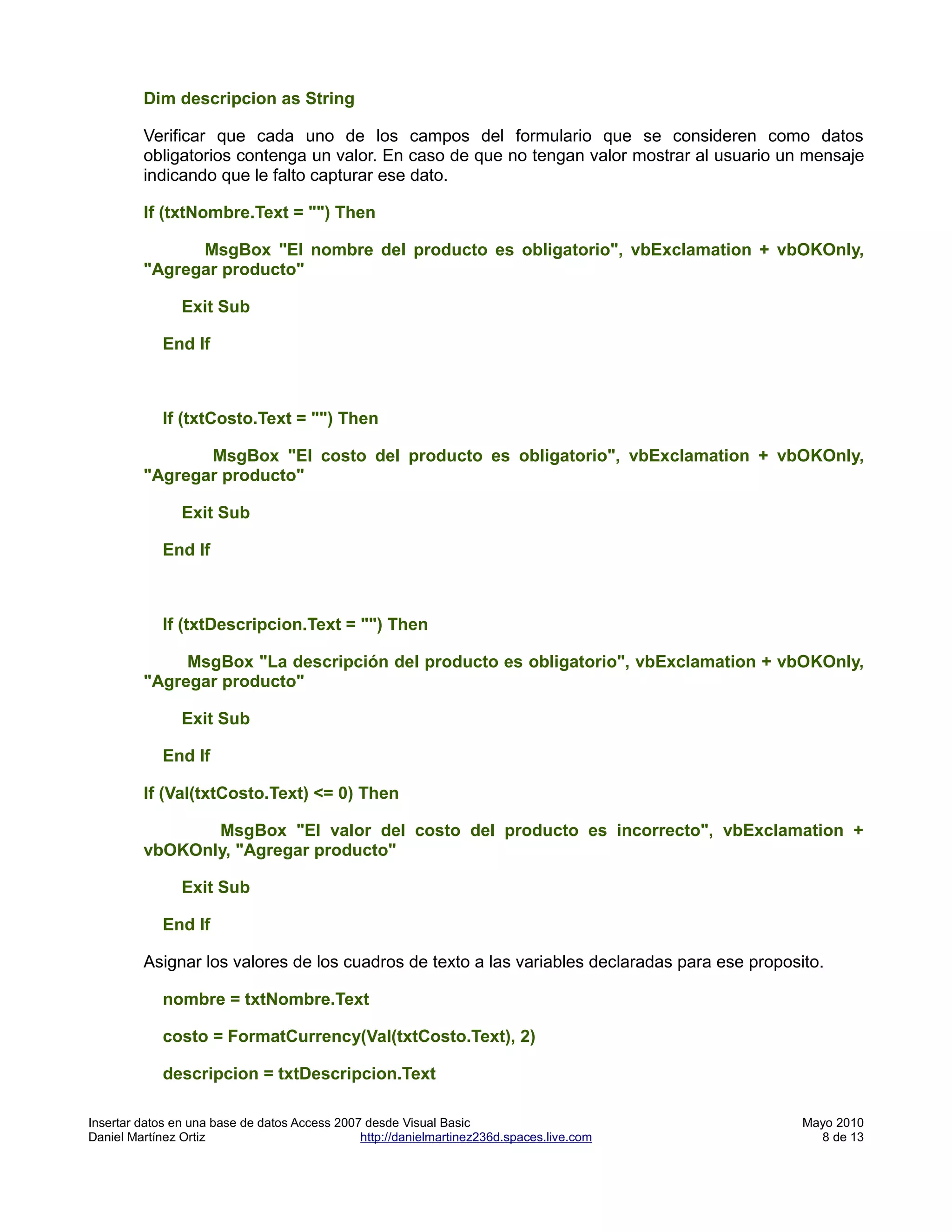 Dim descripcion as String

         Verificar que cada uno de los campos del formulario que se consideren como datos
         obligatorios contenga un valor. En caso de que no tengan valor mostrar al usuario un mensaje
         indicando que le falto capturar ese dato.

         If (txtNombre.Text = "") Then

               MsgBox "El nombre del producto es obligatorio", vbExclamation + vbOKOnly,
         "Agregar producto"

                Exit Sub

            End If



            If (txtCosto.Text = "") Then

                MsgBox "El costo del producto es obligatorio", vbExclamation + vbOKOnly,
         "Agregar producto"

                Exit Sub

            End If



            If (txtDescripcion.Text = "") Then

              MsgBox "La descripción del producto es obligatorio", vbExclamation + vbOKOnly,
         "Agregar producto"

                Exit Sub

            End If

         If (Val(txtCosto.Text) <= 0) Then

                MsgBox "El valor del costo del producto es incorrecto", vbExclamation +
         vbOKOnly, "Agregar producto"

                Exit Sub

            End If

         Asignar los valores de los cuadros de texto a las variables declaradas para ese proposito.

            nombre = txtNombre.Text

            costo = FormatCurrency(Val(txtCosto.Text), 2)

            descripcion = txtDescripcion.Text

Insertar datos en una base de datos Access 2007 desde Visual Basic                              Mayo 2010
Daniel Martínez Ortiz                          http://danielmartinez236d.spaces.live.com          8 de 13
 