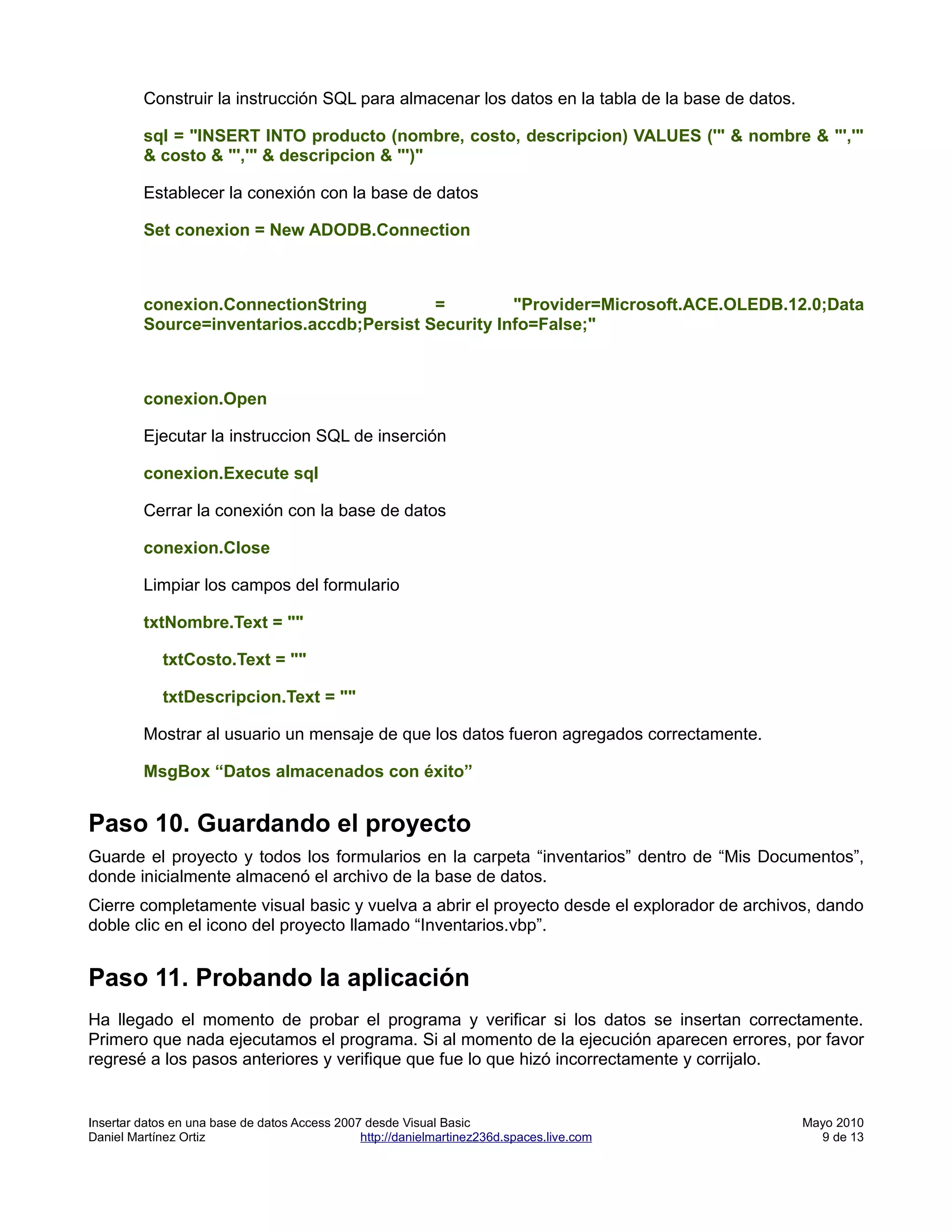 Construir la instrucción SQL para almacenar los datos en la tabla de la base de datos.

         sql = "INSERT INTO producto (nombre, costo, descripcion) VALUES ('" & nombre & "','"
         & costo & "','" & descripcion & "')"

         Establecer la conexión con la base de datos

         Set conexion = New ADODB.Connection



         conexion.ConnectionString         =         "Provider=Microsoft.ACE.OLEDB.12.0;Data
         Source=inventarios.accdb;Persist Security Info=False;"



         conexion.Open

         Ejecutar la instruccion SQL de inserción

         conexion.Execute sql

         Cerrar la conexión con la base de datos

         conexion.Close

         Limpiar los campos del formulario

         txtNombre.Text = ""

            txtCosto.Text = ""

            txtDescripcion.Text = ""

         Mostrar al usuario un mensaje de que los datos fueron agregados correctamente.

         MsgBox “Datos almacenados con éxito”


Paso 10. Guardando el proyecto
Guarde el proyecto y todos los formularios en la carpeta “inventarios” dentro de “Mis Documentos”,
donde inicialmente almacenó el archivo de la base de datos.
Cierre completamente visual basic y vuelva a abrir el proyecto desde el explorador de archivos, dando
doble clic en el icono del proyecto llamado “Inventarios.vbp”.


Paso 11. Probando la aplicación
Ha llegado el momento de probar el programa y verificar si los datos se insertan correctamente.
Primero que nada ejecutamos el programa. Si al momento de la ejecución aparecen errores, por favor
regresé a los pasos anteriores y verifique que fue lo que hizó incorrectamente y corrijalo.


Insertar datos en una base de datos Access 2007 desde Visual Basic                                Mayo 2010
Daniel Martínez Ortiz                          http://danielmartinez236d.spaces.live.com            9 de 13
 