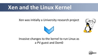 Xen and the Linux Kernel
    Xen was initially a University research project




    Invasive changes to the kernel to run Linux as
                a PV guest and Dom0
 