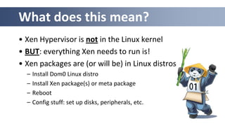 What does this mean?
• Xen Hypervisor is not in the Linux kernel
• BUT: everything Xen needs to run is!
• Xen packages are (or will be) in Linux distros
  –   Install Dom0 Linux distro
  –   Install Xen package(s) or meta package
  –   Reboot
  –   Config stuff: set up disks, peripherals, etc.
 