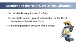 Security and the Next Wave of Virtualization

• Security is a key requirement for Cloud
• Security is the primary goal of virtualization on the Client
  – Desktop, Laptops, Tablets & Smart Phones

• Maintaining isolation between VMs is critical
 