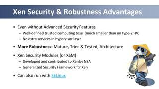 Xen Security & Robustness Advantages
• Even without Advanced Security Features
   – Well-defined trusted computing base (much smaller than on type-2 HV)
   – No extra services in hypervisor layer

• More Robustness: Mature, Tried & Tested, Architecture
• Xen Security Modules (or XSM)
   – Developed and contributed to Xen by NSA
   – Generalized Security Framework for Xen

• Can also run with SELinux

                                                       19
 