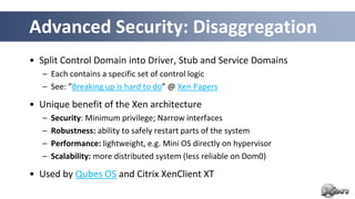 Advanced Security: Disaggregation
• Split Control Domain into Driver, Stub and Service Domains
   – Each contains a specific set of control logic
   – See: ”Breaking up is hard to do” @ Xen Papers

• Unique benefit of the Xen architecture
   –   Security: Minimum privilege; Narrow interfaces
   –   Robustness: ability to safely restart parts of the system
   –   Performance: lightweight, e.g. Mini OS directly on hypervisor
   –   Scalability: more distributed system (less reliable on Dom0)

• Used by Qubes OS and Citrix XenClient XT
 
