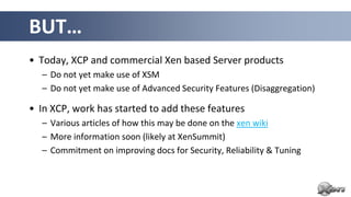 BUT…
• Today, XCP and commercial Xen based Server products
  – Do not yet make use of XSM
  – Do not yet make use of Advanced Security Features (Disaggregation)

• In XCP, work has started to add these features
  – Various articles of how this may be done on the xen wiki
  – More information soon (likely at XenSummit)
  – Commitment on improving docs for Security, Reliability & Tuning
 