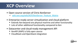 XCP Overview
• Open source version of Citrix XenServer
     wiki.xen.org/wiki/XCP/XenServer_Feature_Matrix

• Enterprise-ready server virtualization and cloud platform
   Extends Xen beyond one physical machine and other functionality
   Lots of other additional functionality compared to Xen
• Datacenter and cloud-ready management API
   XenAPI (XAPI) is fully open source
   CloudStack and OpenStack integration
 