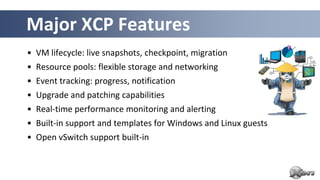 Major XCP Features
• VM lifecycle: live snapshots, checkpoint, migration
• Resource pools: flexible storage and networking
• Event tracking: progress, notification
• Upgrade and patching capabilities
• Real-time performance monitoring and alerting
• Built-in support and templates for Windows and Linux guests
• Open vSwitch support built-in
 