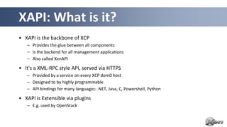 XAPI: What is it?
• XAPI is the backbone of XCP
   – Provides the glue between all components
   – Is the backend for all management applications
   – Also called XenAPI

• It's a XML-RPC style API, served via HTTPS
   – Provided by a service on every XCP dom0 host
   – Designed to by highly programmable
   – API bindings for many languages: .NET, Java, C, Powershell, Python

• XAPI is Extensible via plugins
   – E.g. used by OpenStack
 