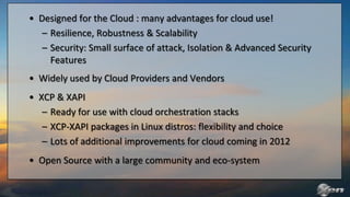 • Designed for the Cloud : many advantages for cloud use!
   – Resilience, Robustness & Scalability
   – Security: Small surface of attack, Isolation & Advanced Security
     Features
• Widely used by Cloud Providers and Vendors
• XCP & XAPI
   – Ready for use with cloud orchestration stacks
   – XCP-XAPI packages in Linux distros: flexibility and choice
   – Lots of additional improvements for cloud coming in 2012
• Open Source with a large community and eco-system
 