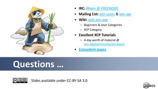 • IRC: ##xen @ FREENODE
                             • Mailing List: xen-users & xen-api
                             • Wiki: wiki.xen.org
                                 – Beginners & User Categories
                                 – XCP Category
                             • Excellent XCP Tutorials
                                 – A day worth of material @
                                   xen.org/community/xenday11
                             • Ecosystem pages



Questions …
   Slides available under CC-BY-SA 3.0
 