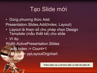 Tạo Slide mới
• Dùng phương thức Add:
Presentation.Slides.Add(Index, Layout)
• Layout là tham số cho phép chọn Design
Template (mẫu thiết kế) cho slide
• Ví dụ:
Width ActivePresentation.Slides
.add Index := Count+1
.Layout := ppLayoutOrgchart
End With
Thªm slide vµo cuèi tr×nh diÔn vµ hiÓn thÞ slide ®ã
 