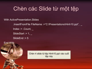 Chèn các Slide từ một tệp
With ActivePresentation.Slides
.InsertFromFile FileName :=“C:PresentationsHinh10.ppt”, _
Index := .Count, _
SlideStart := 1, _
SlideEnd := 5
End With
ChÌn 4 slide tõ tÖp Hinh10.ppt vµo cuèi
tÖp nµy
 